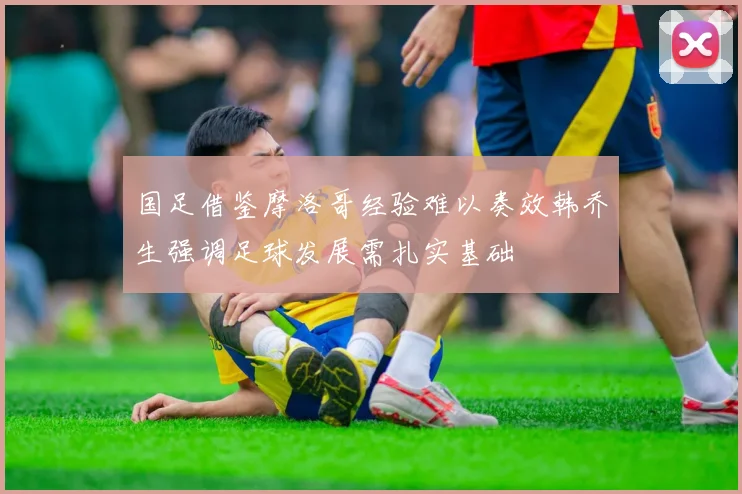 国足借鉴摩洛哥经验难以奏效韩乔生强调足球发展需扎实基础