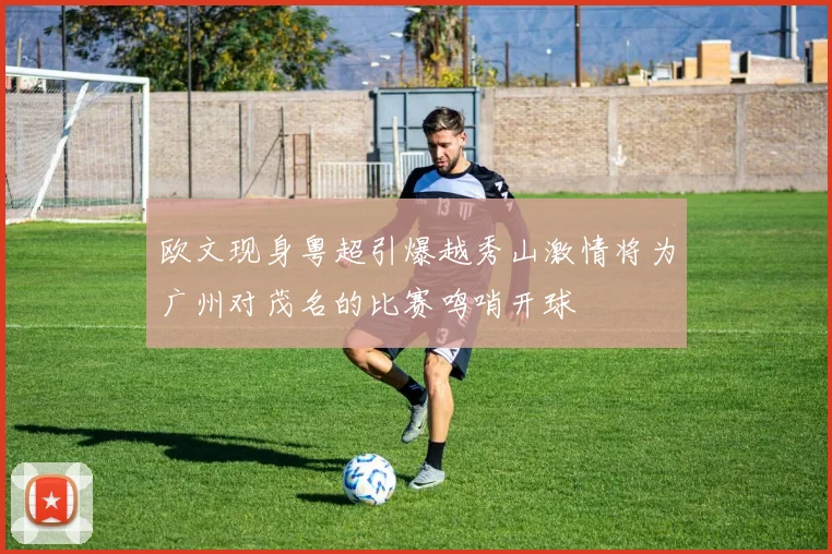 欧文现身粤超引爆越秀山激情将为广州对茂名的比赛鸣哨开球