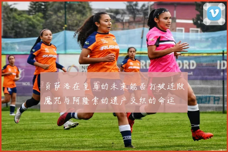 贡萨洛在皇马的未来能否打破连败魔咒与阿隆索的遗产交织的命运