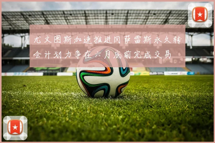 尤文图斯加速推进冈萨雷斯永久转会计划力争在六月底前完成交易