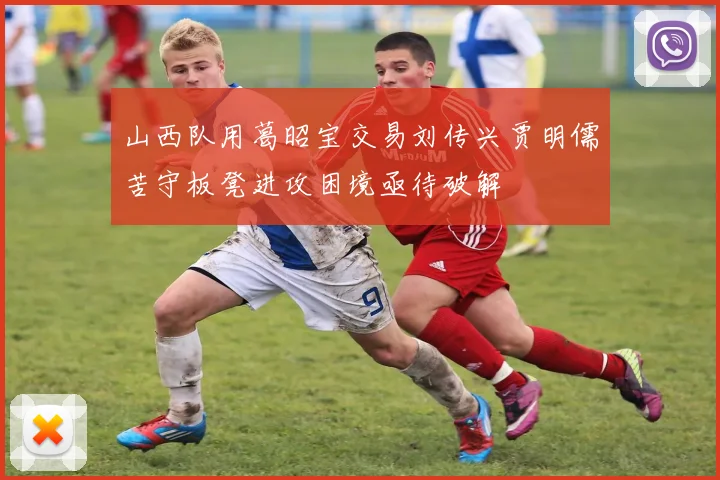山西队用葛昭宝交易刘传兴贾明儒苦守板凳进攻困境亟待破解