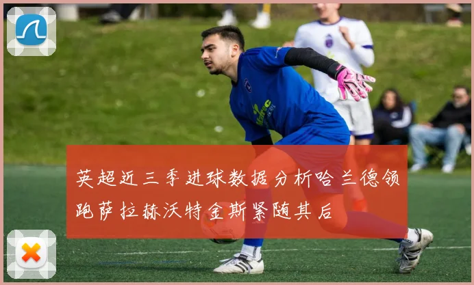 英超近三季进球数据分析哈兰德领跑萨拉赫沃特金斯紧随其后