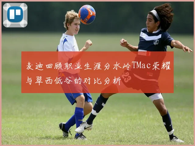 麦迪回顾职业生涯分水岭TMac荣耀与翠西低谷的对比分析
