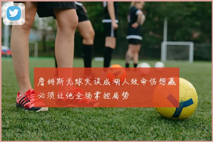 詹姆斯无球失误成湖人致命伤想赢必须让他全场掌控局势