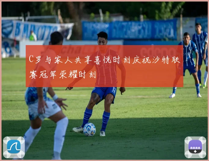C罗与家人共享喜悦时刻庆祝沙特联赛冠军荣耀时刻