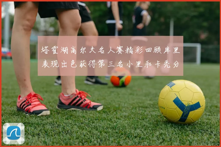 塔霍湖高尔夫名人赛精彩回顾库里表现出色获得第三名小里和卡秃分别位列第十六与第三十八