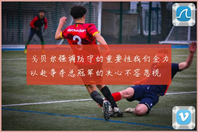 戈贝尔强调防守的重要性我们全力以赴争夺总冠军的决心不容忽视