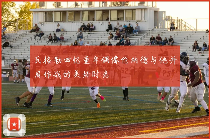 瓦格勒回忆童年偶像伦纳德与他并肩作战的美好时光