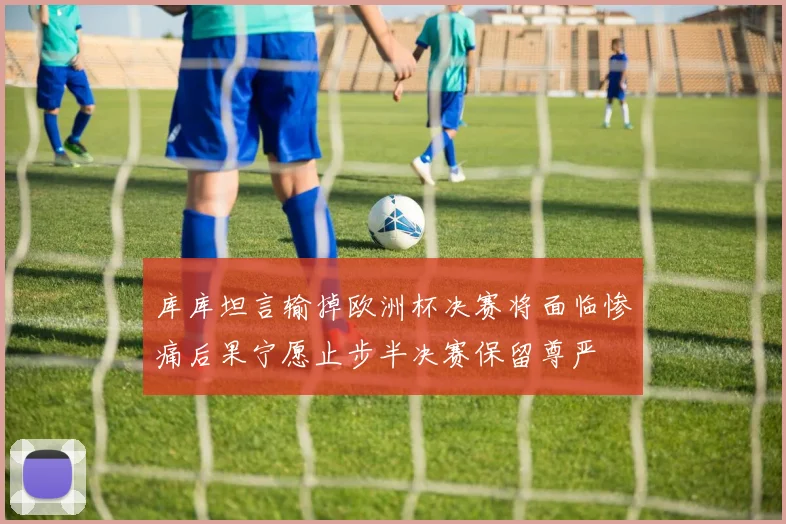 库库坦言输掉欧洲杯决赛将面临惨痛后果宁愿止步半决赛保留尊严