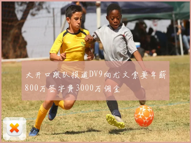 大开口跟队报道DV9向尤文索要年薪800万签字费3000万佣金