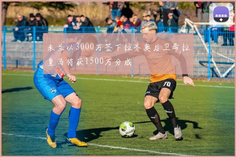 米兰以3000万签下拉齐奥后卫希拉皇马将获1500万分成