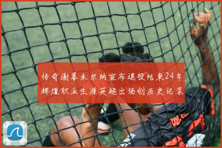 传奇谢幕米尔纳宣布退役结束24年辉煌职业生涯英超出场创历史记录