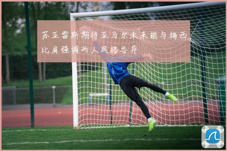 苏亚雷斯期待亚马尔未来能与梅西比肩强调两人风格各异