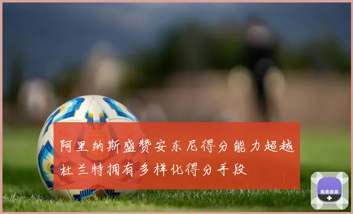 阿里纳斯盛赞安东尼得分能力超越杜兰特拥有多样化得分手段
