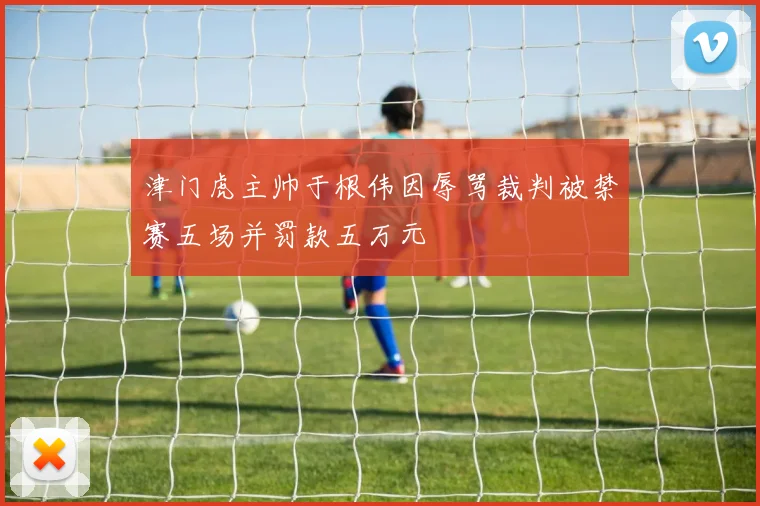 津门虎主帅于根伟因辱骂裁判被禁赛五场并罚款五万元