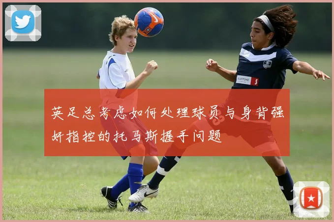 英足总考虑如何处理球员与身背强奸指控的托马斯握手问题
