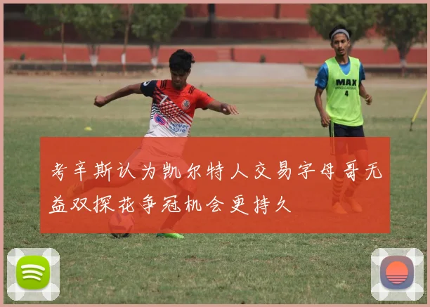 考辛斯认为凯尔特人交易字母哥无益双探花争冠机会更持久