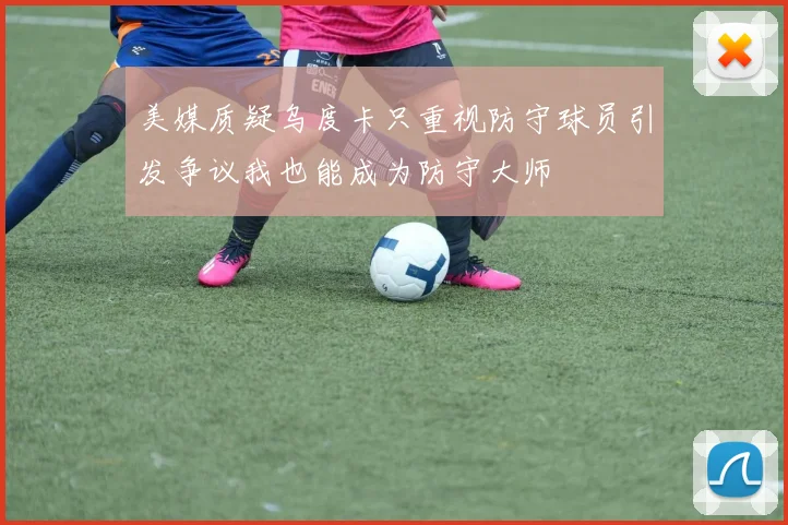 美媒质疑乌度卡只重视防守球员引发争议我也能成为防守大师