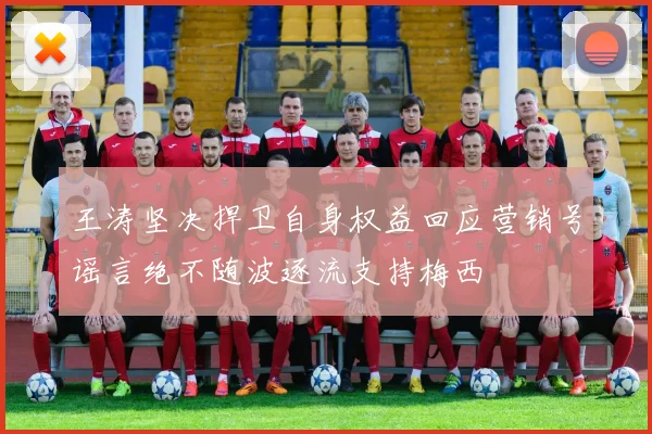 王涛坚决捍卫自身权益回应营销号谣言绝不随波逐流支持梅西