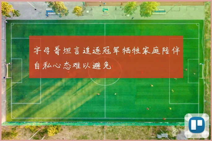 字母哥坦言追逐冠军牺牲家庭陪伴自私心态难以避免