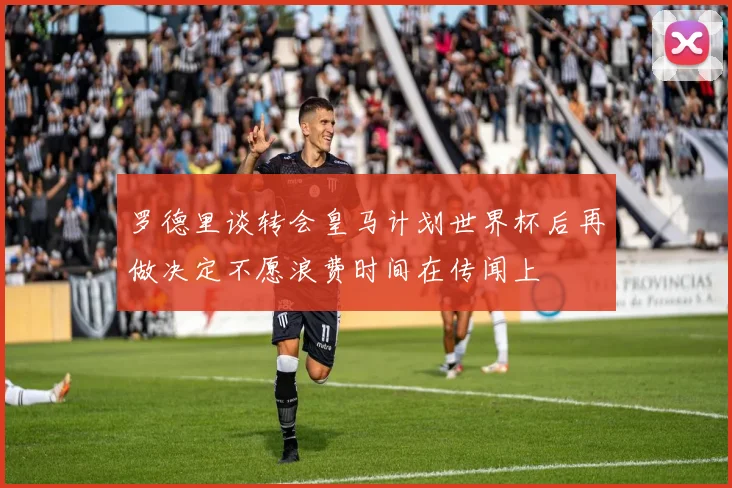 罗德里谈转会皇马计划世界杯后再做决定不愿浪费时间在传闻上