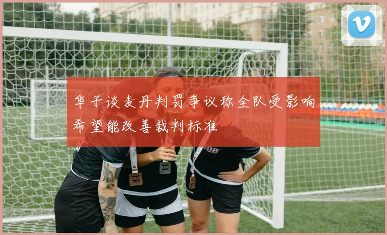 华子谈麦丹判罚争议称全队受影响希望能改善裁判标准