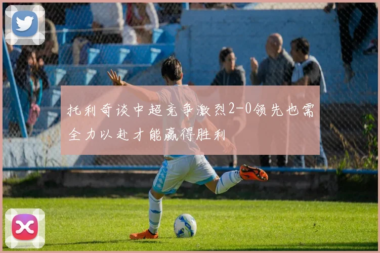 托利奇谈中超竞争激烈2-0领先也需全力以赴才能赢得胜利