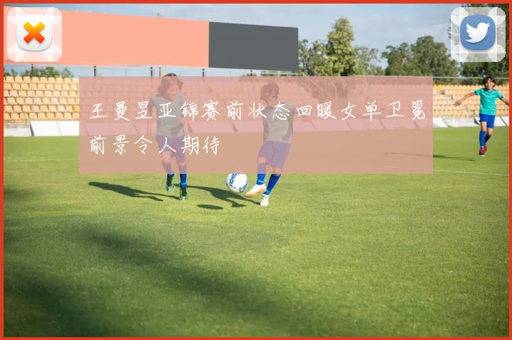 王曼昱亚锦赛前状态回暖女单卫冕前景令人期待